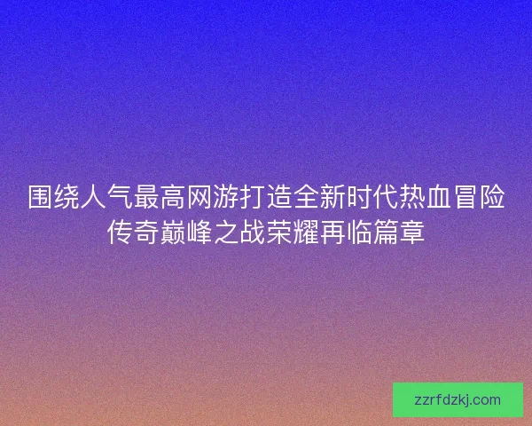 围绕人气最高网游打造全新时代热血冒险传奇巅峰之战荣耀再临篇章