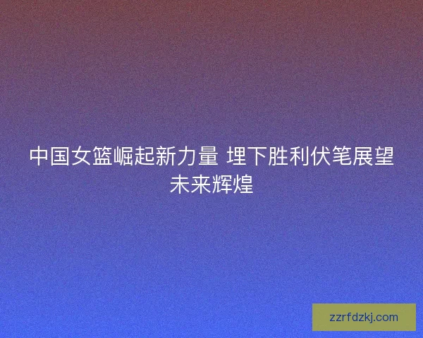 中国女篮崛起新力量 埋下胜利伏笔展望未来辉煌